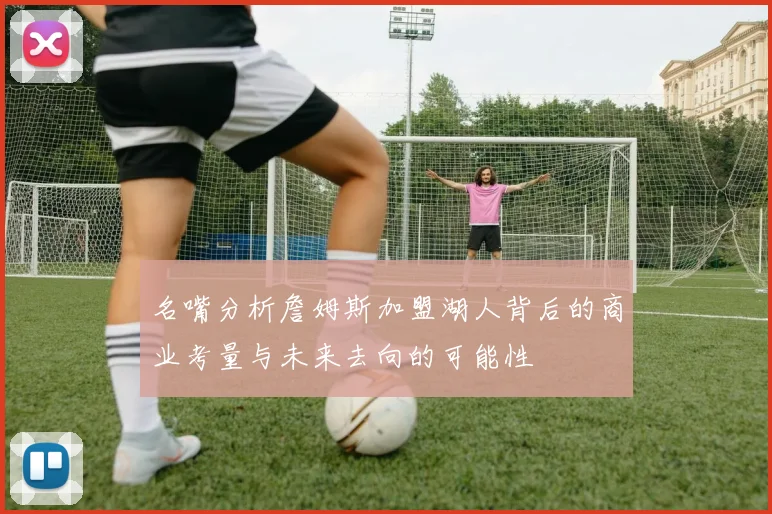 名嘴分析詹姆斯加盟湖人背后的商业考量与未来去向的可能性