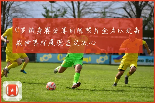 C罗热身赛分享训练照片全力以赴备战世界杯展现坚定决心