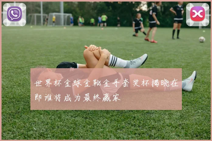 世界杯金球金靴金手套奖杯揭晓在即谁将成为最终赢家