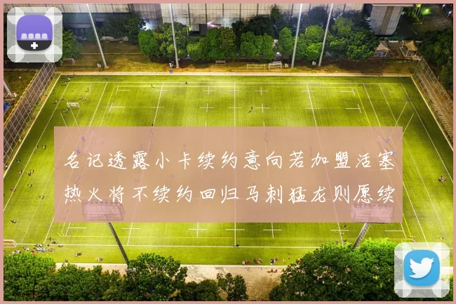 名记透露小卡续约意向若加盟活塞热火将不续约回归马刺猛龙则愿续约
