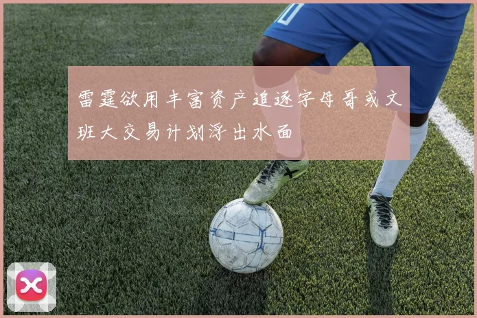 雷霆欲用丰富资产追逐字母哥或文班大交易计划浮出水面