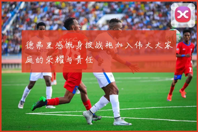 德弗里感慨身披战袍加入伟大大家庭的荣耀与责任