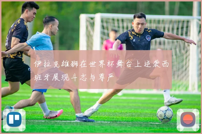 伊拉克雄狮在世界杯舞台上逆袭西班牙展现斗志与尊严