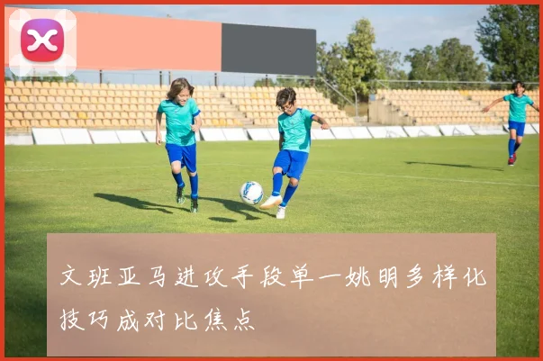 文班亚马进攻手段单一姚明多样化技巧成对比焦点