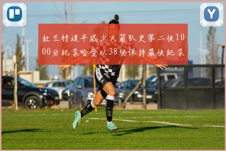 杜兰特追平威少火箭队史第二快1000分纪录哈登以38场保持最快纪录