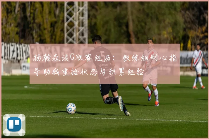 杨瀚森谈G联赛经历：教练组耐心指导助我重拾状态与积累经验