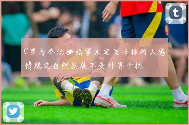 C罗与乔治娜婚事未定马卡称两人感情稳定自然发展不受外界干扰