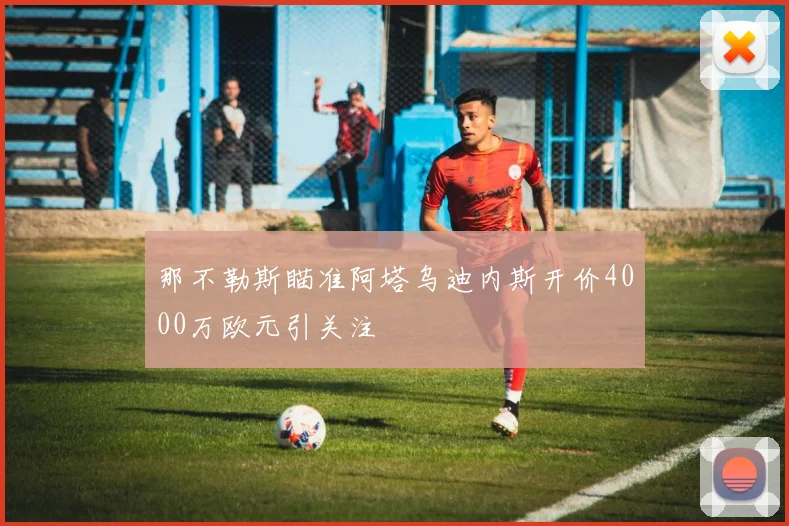 那不勒斯瞄准阿塔乌迪内斯开价4000万欧元引关注