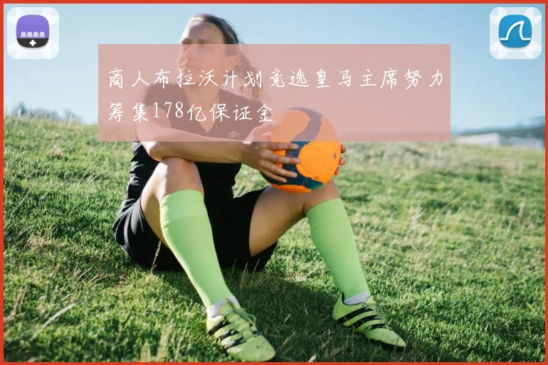 商人布拉沃计划竞选皇马主席努力筹集178亿保证金