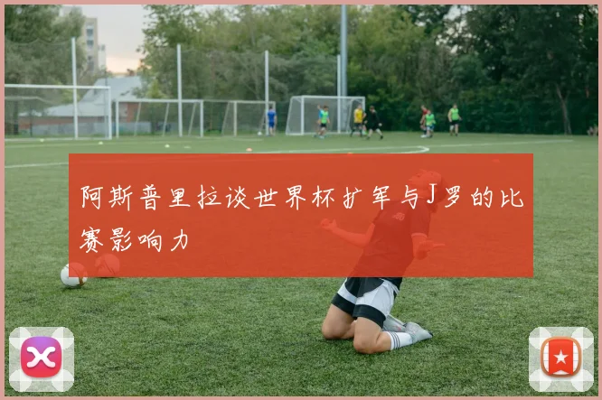 阿斯普里拉谈世界杯扩军与J罗的比赛影响力