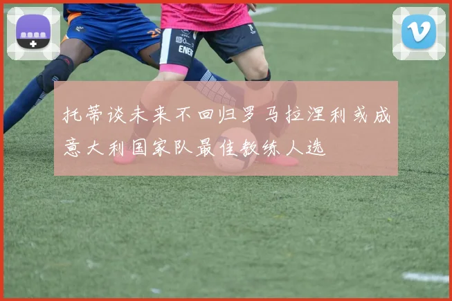 托蒂谈未来不回归罗马拉涅利或成意大利国家队最佳教练人选