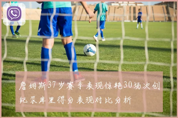 詹姆斯37岁赛季表现惊艳30场次创纪录库里得分表现对比分析