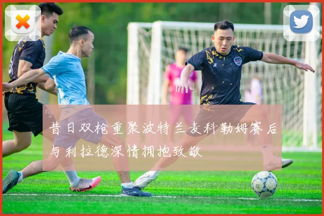 昔日双枪重聚波特兰麦科勒姆赛后与利拉德深情拥抱致敬