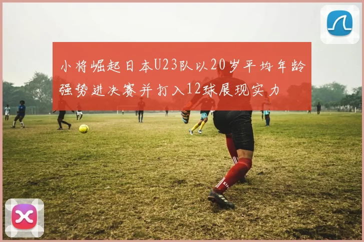小将崛起日本U23队以20岁平均年龄强势进决赛并打入12球展现实力