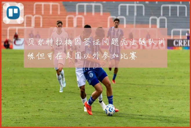 贝尔特拉梅因签证问题无法随队训练但可在美国以外参加比赛