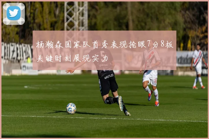 杨瀚森国家队首秀表现抢眼7分8板关键时刻展现实力
