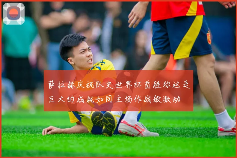 萨拉赫庆祝队史世界杯首胜称这是巨大的成就如同主场作战般激动