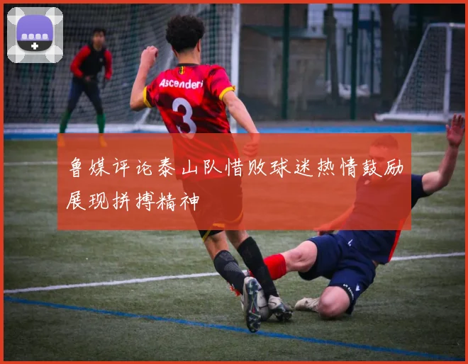 鲁媒评论泰山队惜败球迷热情鼓励展现拼搏精神