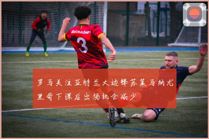 罗马关注亚特兰大边锋苏莱马纳尤里奇下课后出场机会减少