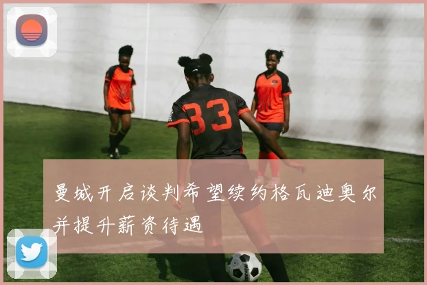 曼城开启谈判希望续约格瓦迪奥尔并提升薪资待遇