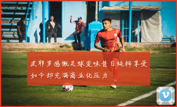 皮耶罗感慨足球变味昔日纯粹享受如今却充满商业化压力