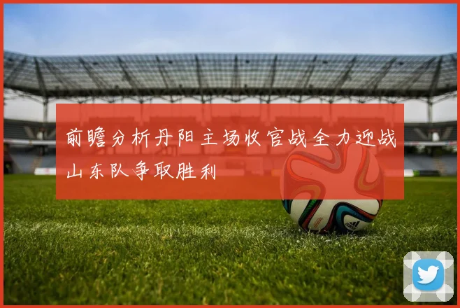 前瞻分析丹阳主场收官战全力迎战山东队争取胜利