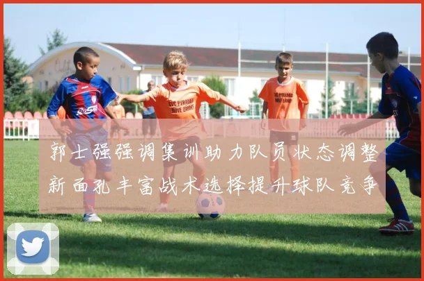 郭士强强调集训助力队员状态调整新面孔丰富战术选择提升球队竞争力